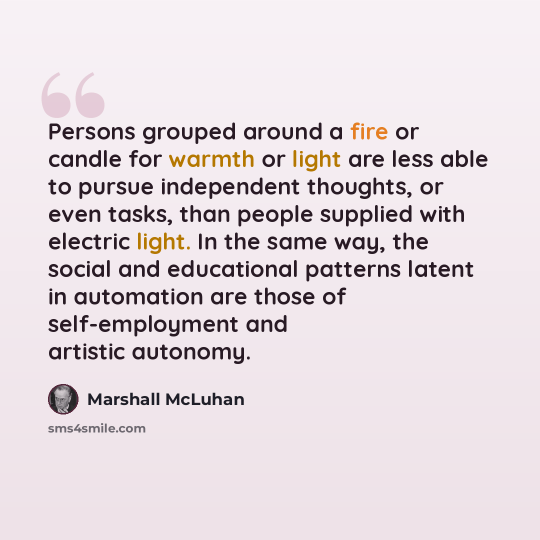 “Persons grouped around a fire or candle for warmth or light are less able to pursue independent thoughts, or even tasks, than people supplied with electric light. In the same way, the social and educational patterns latent in automation are those of self-employment and artistic autonomy.” quote by Marshall McLuhan