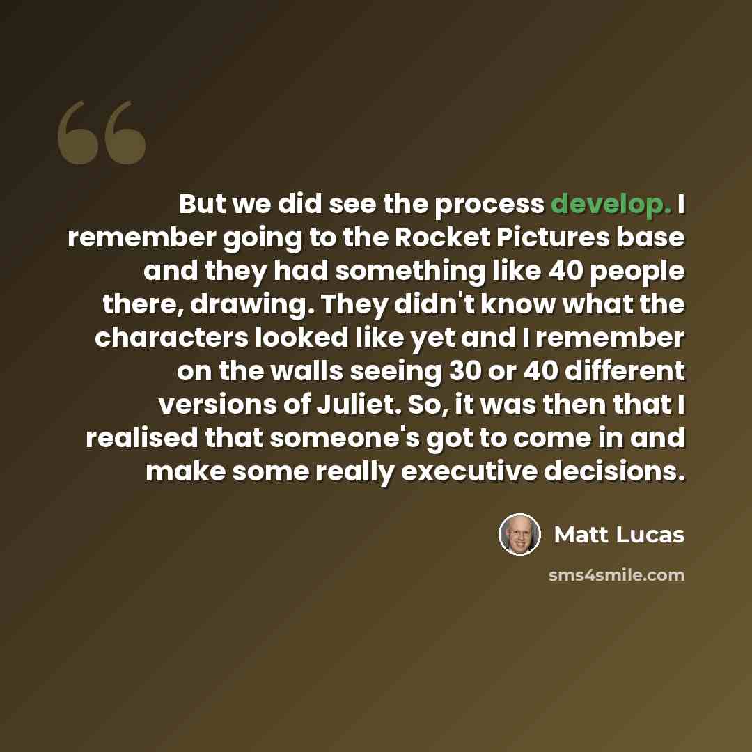 “But we did see the process develop. I remember going to the Rocket Pictures base and they had something like 40 people there, drawing. They didn't know what the characters looked like yet and I remember on the walls seeing 30 or 40 different versions of Juliet. So, it was then that I realised that…” quote by Matt Lucas