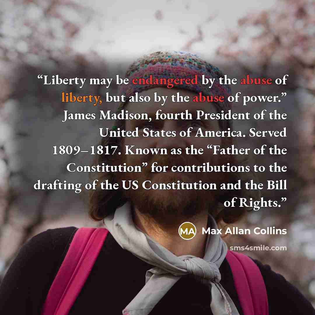 “Liberty may be endangered by the abuse of liberty, but also by the abuse of power.” James Madison, fourth President of the United States of America. Served 1809–1817. Known as the “Father of the Constitution” for contributions to the drafting of the US Constitution and the Bill of Rights.” quote by Max Allan Collins