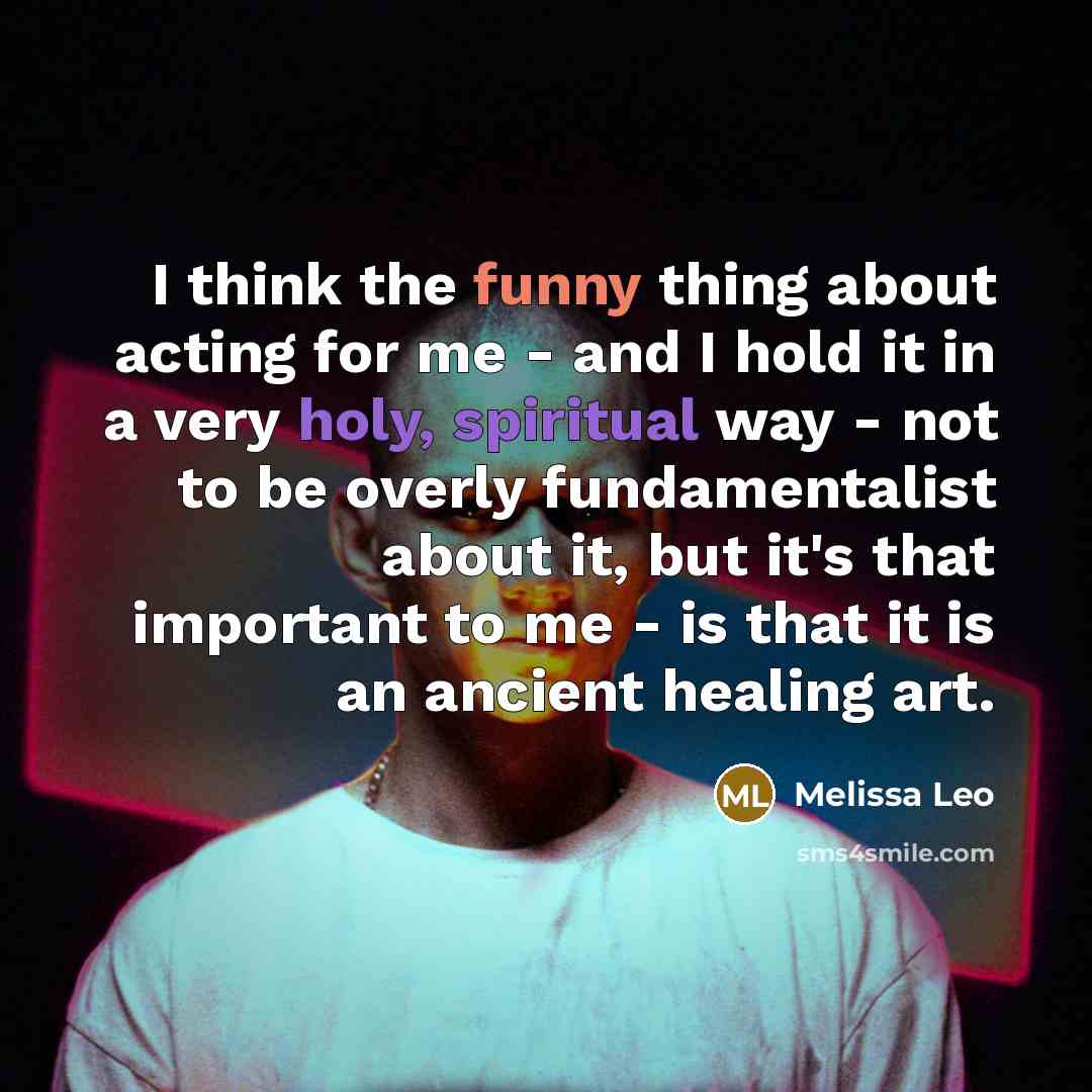 “I think the funny thing about acting for me - and I hold it in a very holy, spiritual way - not to be overly fundamentalist about it, but it's that important to me - is that it is an ancient healing art.” quote by Melissa Leo