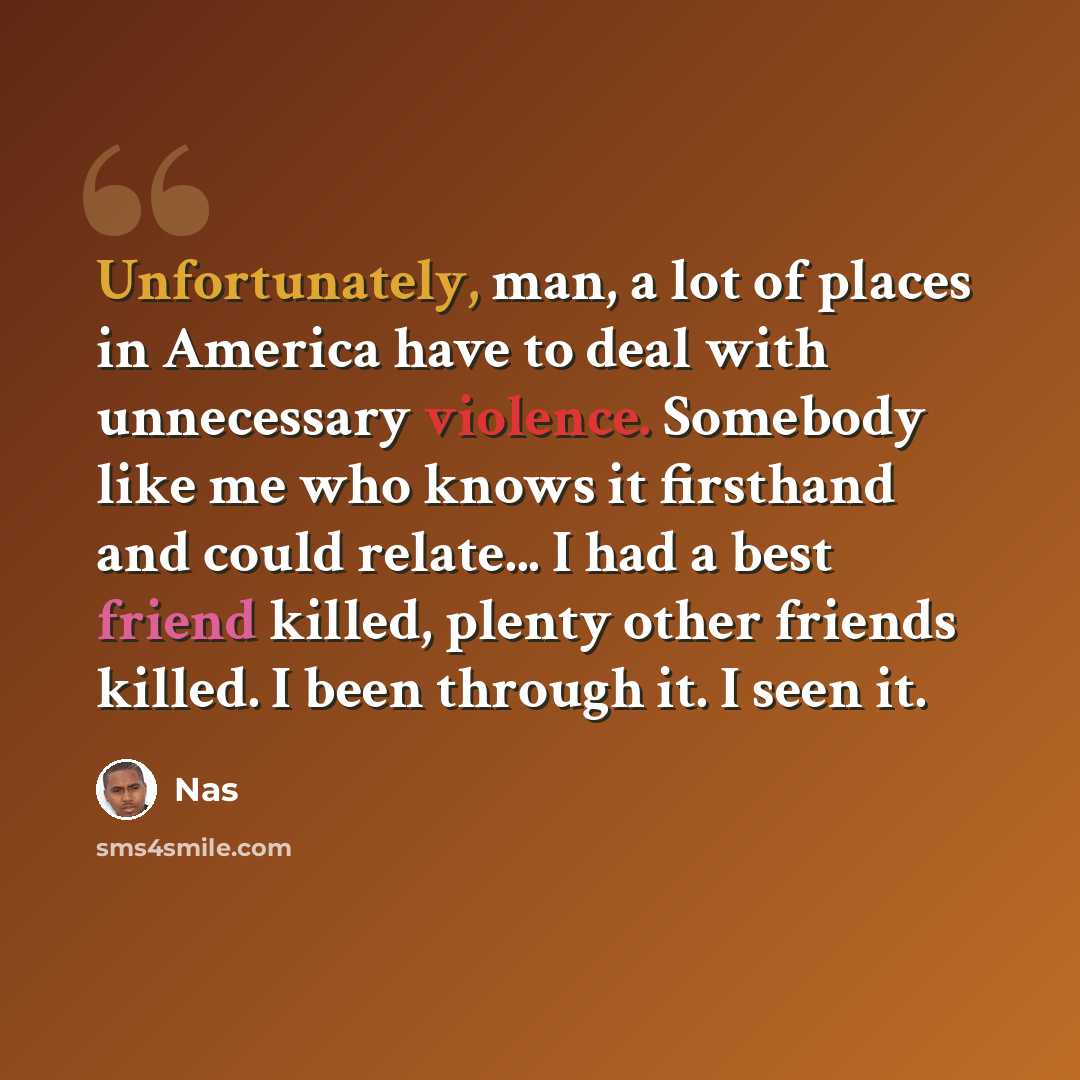 “Unfortunately, man, a lot of places in America have to deal with unnecessary violence. Somebody like me who knows it firsthand and could relate... I had a best friend killed, plenty other friends killed. I been through it. I seen it.” quote by Nas