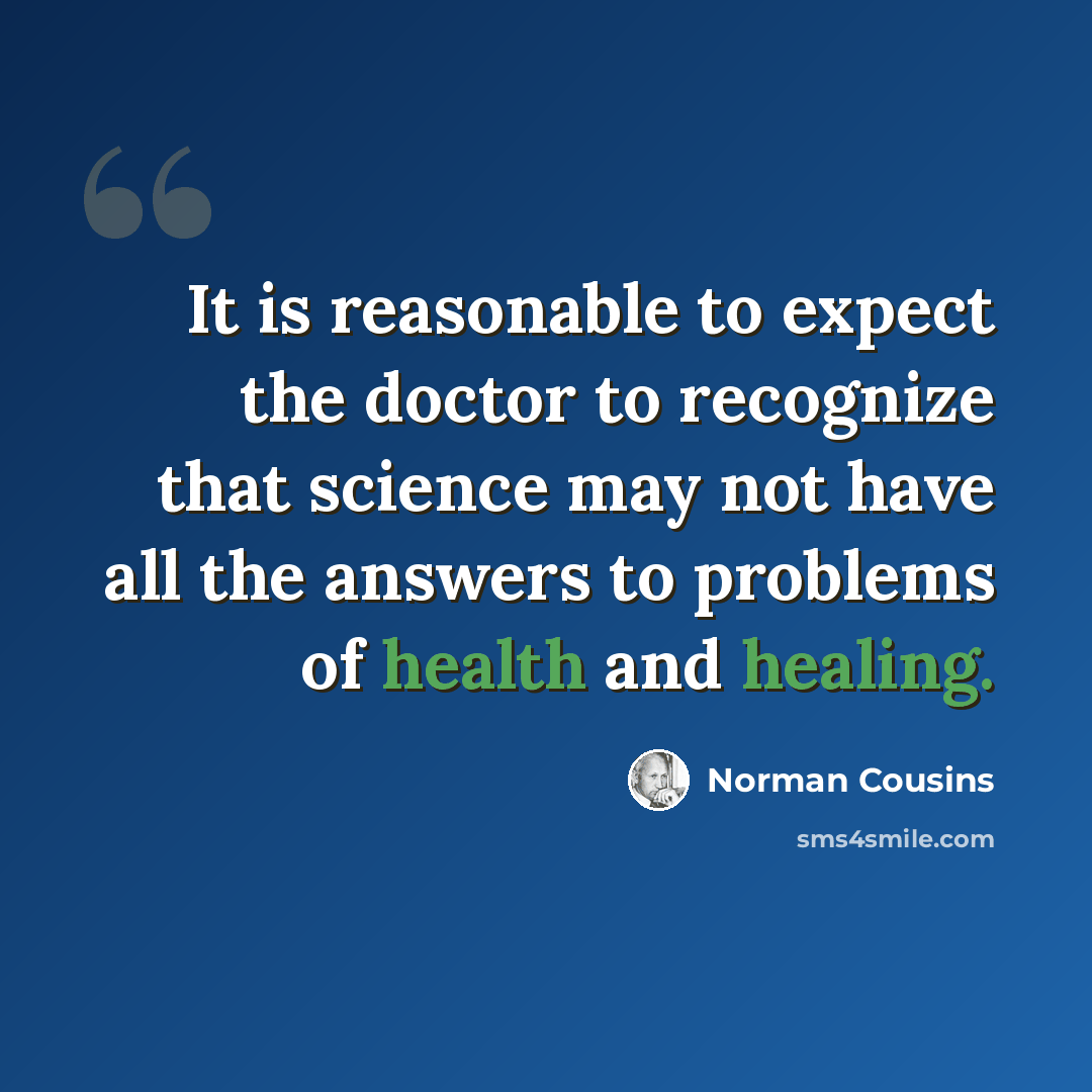 “It is reasonable to expect the doctor to recognize that science may not have all the answers to problems of health and healing.” quote by Norman Cousins