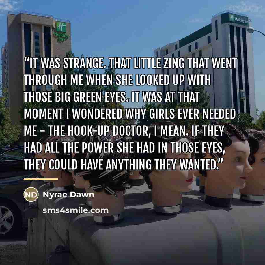 “It was strange. That little zing that went through me when she looked up with those big green eyes. It was at that moment I wondered why girls ever needed me - The Hook-up Doctor, I mean. If they had all the power she had in those eyes, they could have anything they wanted.” quote by Nyrae Dawn