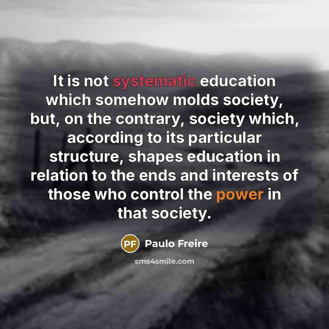 “It is not systematic education which somehow molds society, but, on the contrary, society which, according to its particular structure, shapes education in relation to the ends and interests of those who control the power in that society.” quote by Paulo Freire