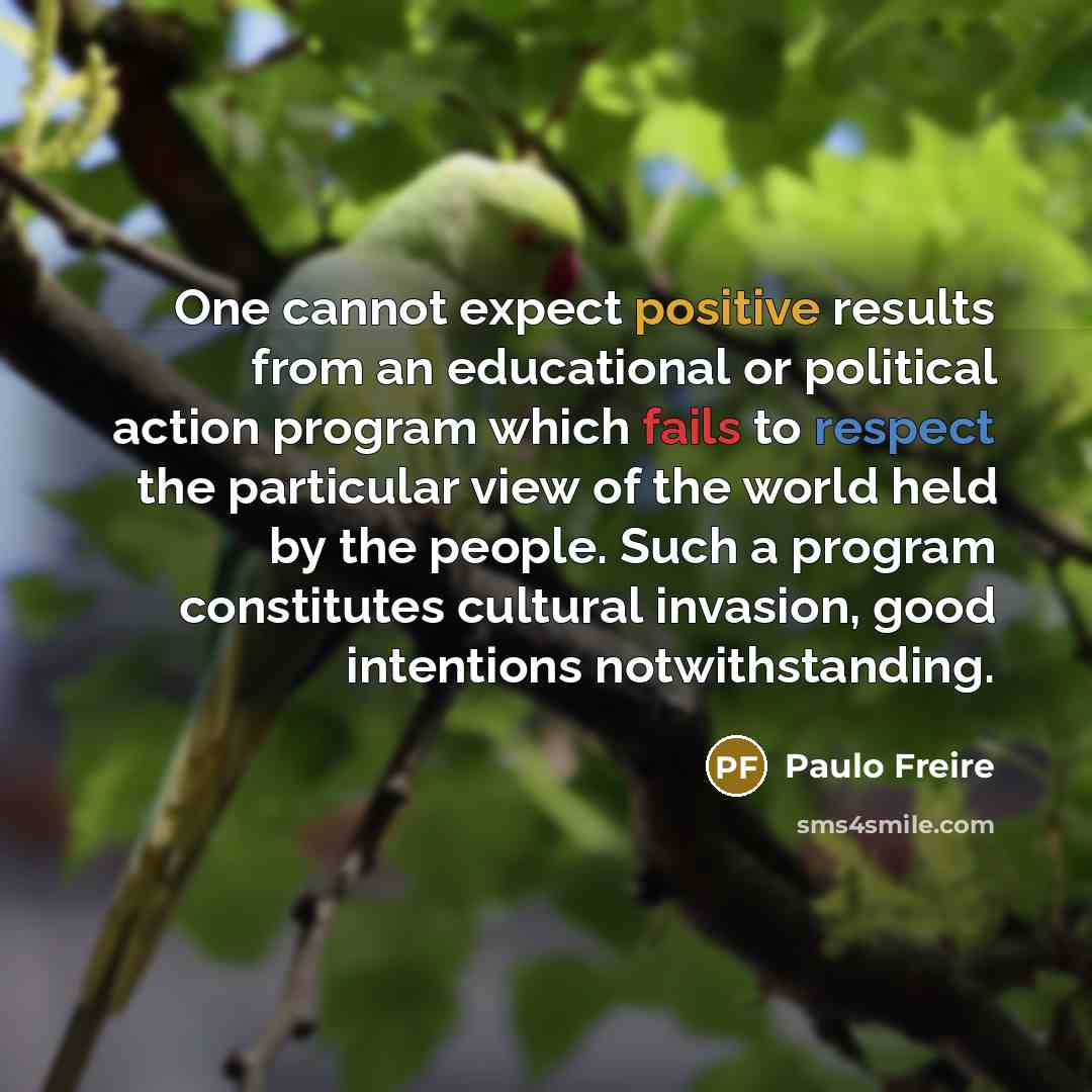 “One cannot expect positive results from an educational or political action program which fails to respect the particular view of the world held by the people. Such a program constitutes cultural invasion, good intentions notwithstanding.” quote by Paulo Freire