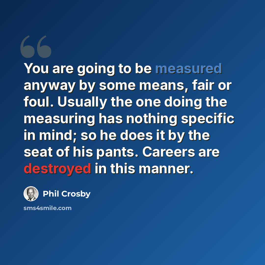 “You are going to be measured anyway by some means, fair or foul. Usually the one doing the measuring has nothing specific in mind; so he does it by the seat of his pants. Careers are destroyed in this manner.” quote by Phil Crosby