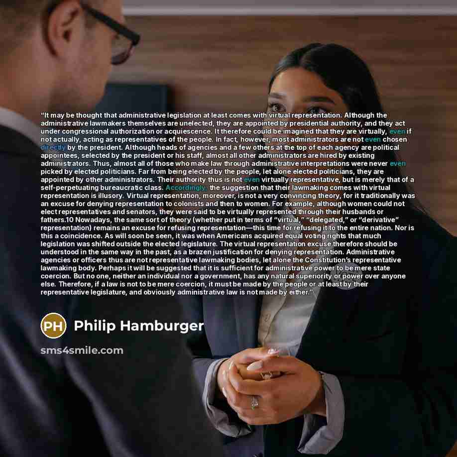 “It may be thought that administrative legislation at least comes with virtual representation. Although the administrative lawmakers themselves are unelected, they are appointed by presidential authority, and they act under congressional authorization or acquiescence. It therefore could be imagined…” quote by Philip Hamburger