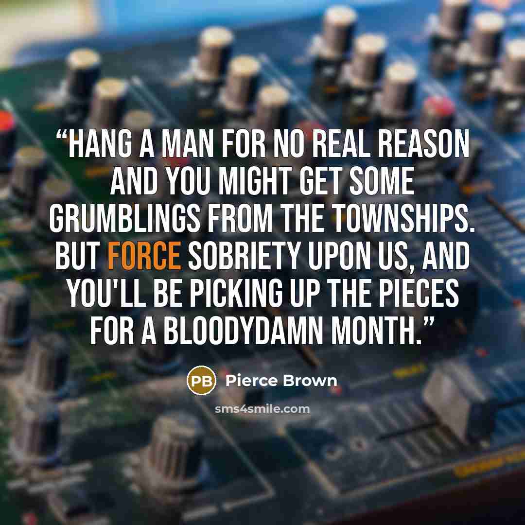 “Hang a man for no real reason and you might get some grumblings from the townships. But force sobriety upon us, and you'll be picking up the pieces for a bloodydamn month.” quote by Pierce Brown