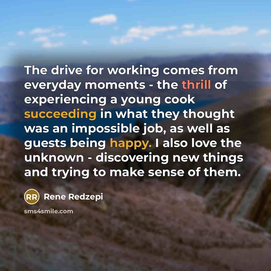 “The drive for working comes from everyday moments - the thrill of experiencing a young cook succeeding in what they thought was an impossible job, as well as guests being happy. I also love the unknown - discovering new things and trying to make sense of them.” quote by Rene Redzepi