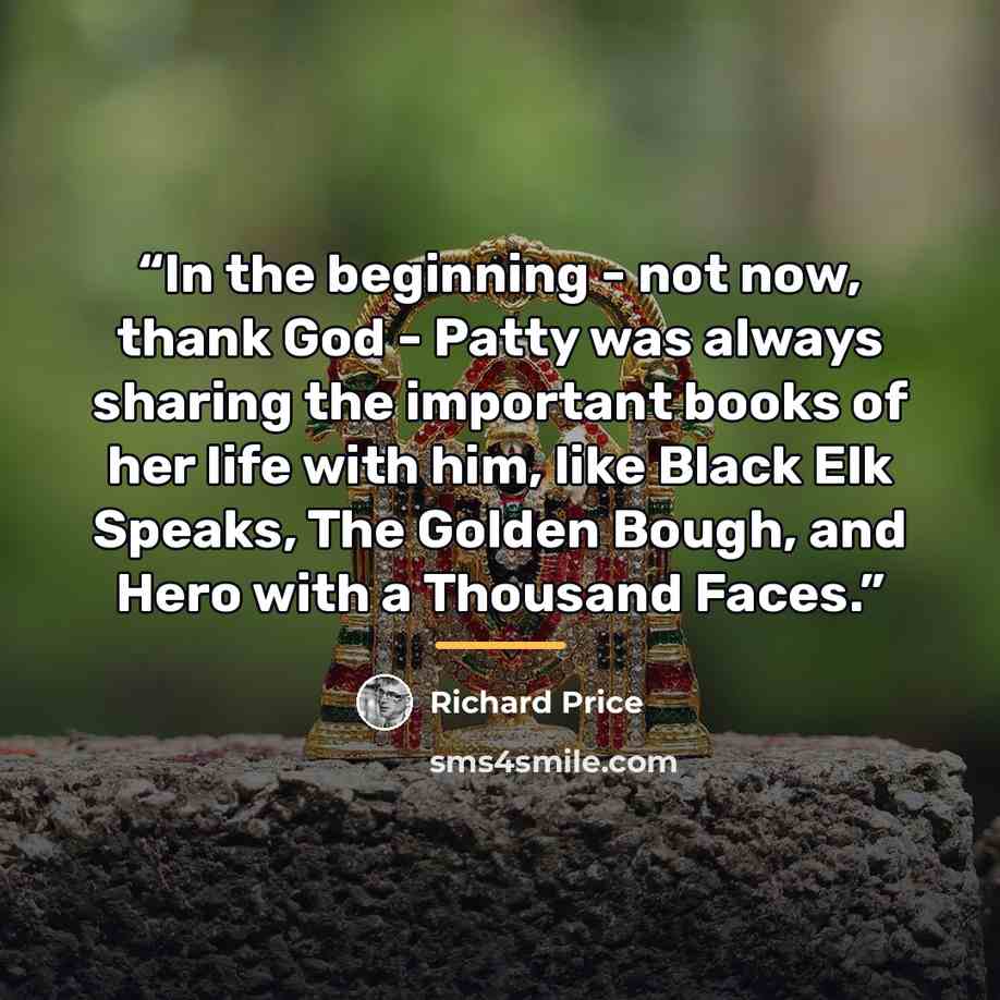 “In the beginning - not now, thank God - Patty was always sharing the important books of her life with him, like Black Elk Speaks, The Golden Bough, and Hero with a Thousand Faces.” quote by Richard Price
