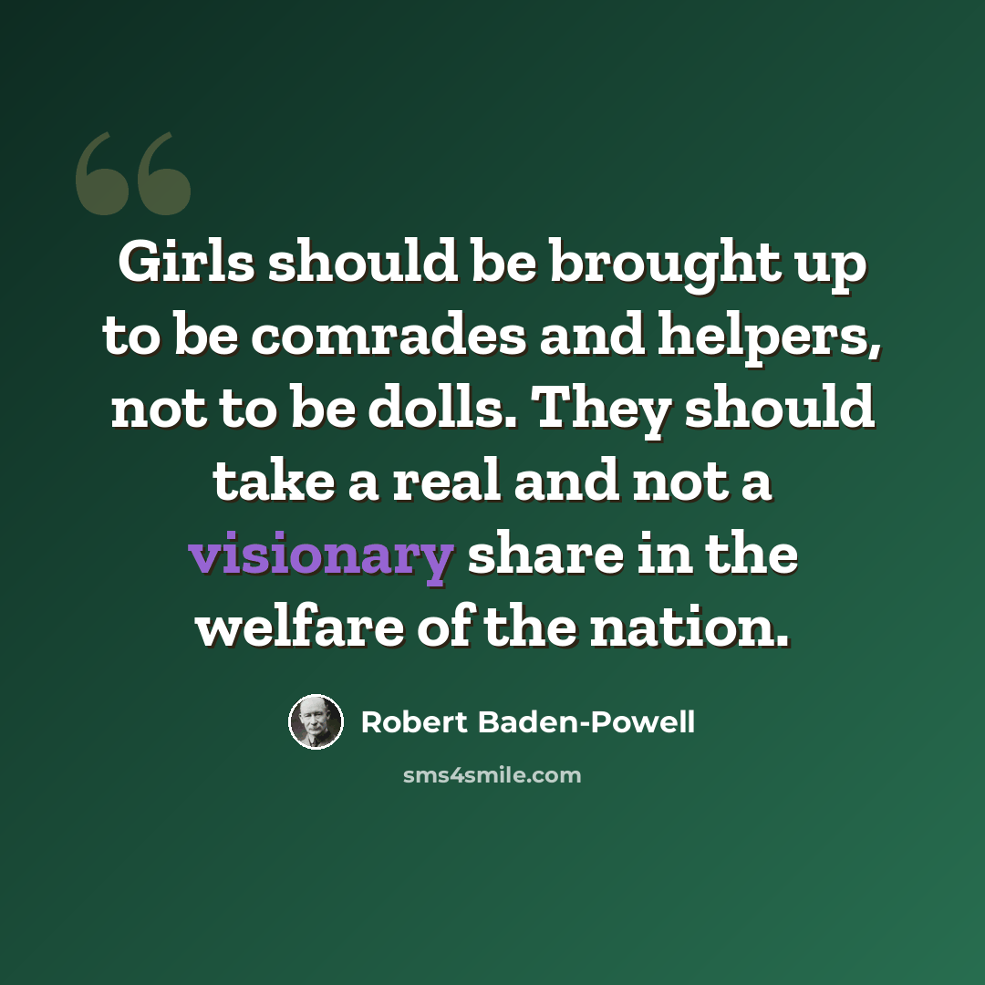 “Girls should be brought up to be comrades and helpers, not to be dolls. They should take a real and not a visionary share in the welfare of the nation.” quote by Robert Baden-Powell