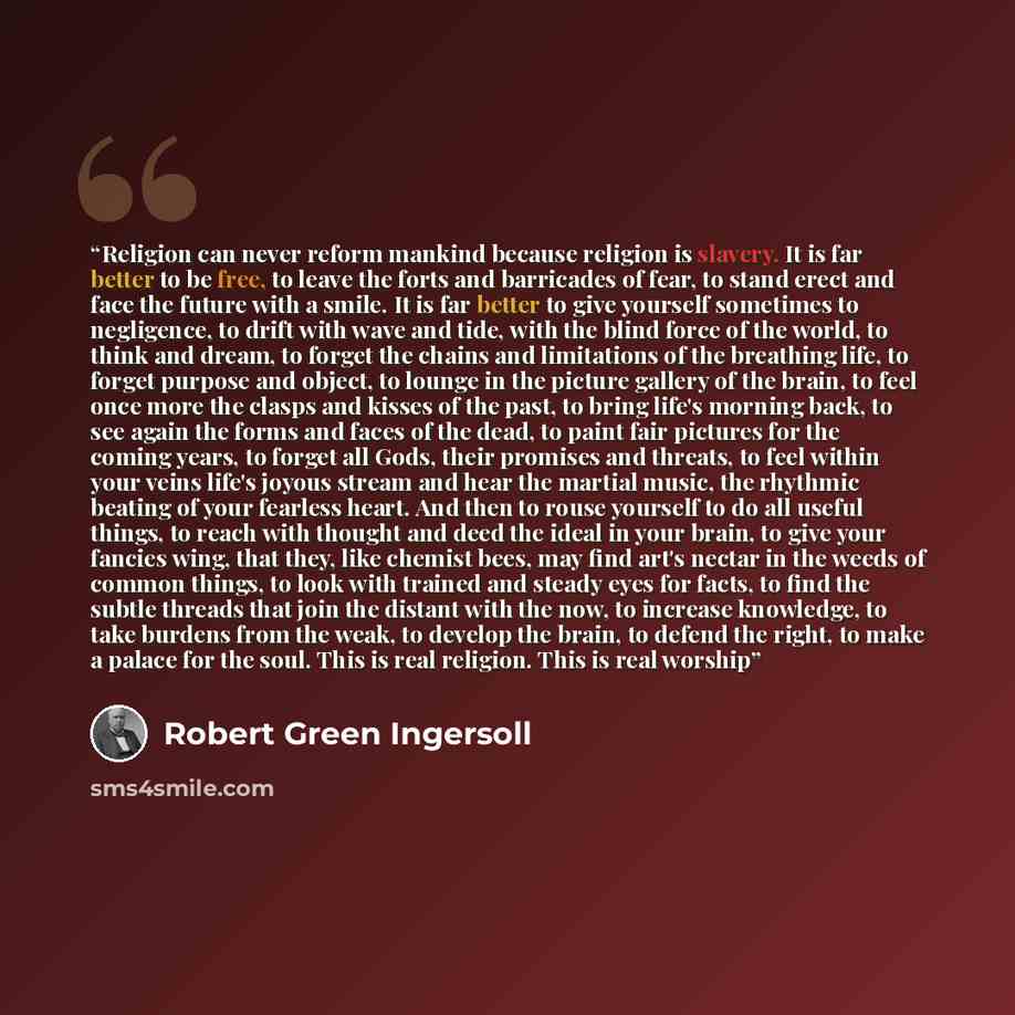“Religion can never reform mankind because religion is slavery. It is far better to be free, to leave the forts and barricades of fear, to stand erect and face the future with a smile. It is far better to give yourself sometimes to negligence, to drift with wave and tide, with the blind force of…” quote by Robert Green Ingersoll