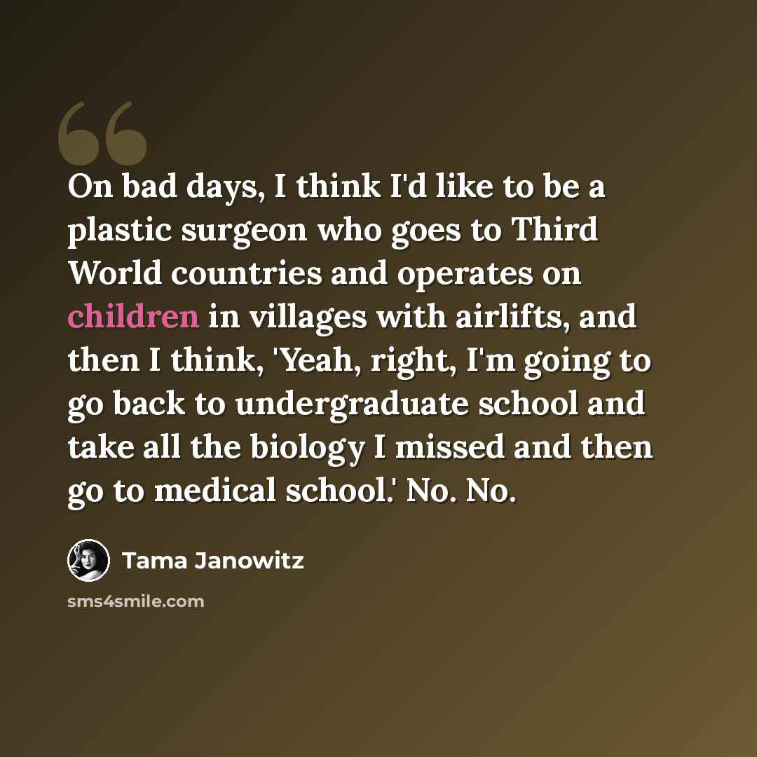 “On bad days, I think I'd like to be a plastic surgeon who goes to Third World countries and operates on children in villages with airlifts, and then I think, 'Yeah, right, I'm going to go back to undergraduate school and take all the biology I missed and then go to medical school.' No. No.” quote by Tama Janowitz