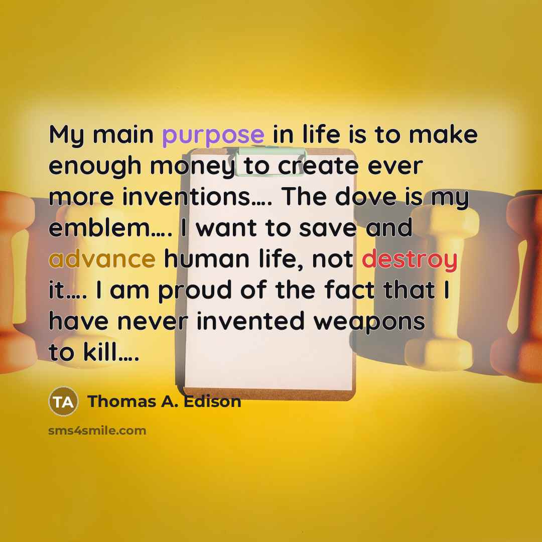 “My main purpose in life is to make enough money to create ever more inventions…. The dove is my emblem…. I want to save and advance human life, not destroy it…. I am proud of the fact that I have never invented weapons to kill….” quote by Thomas A. Edison