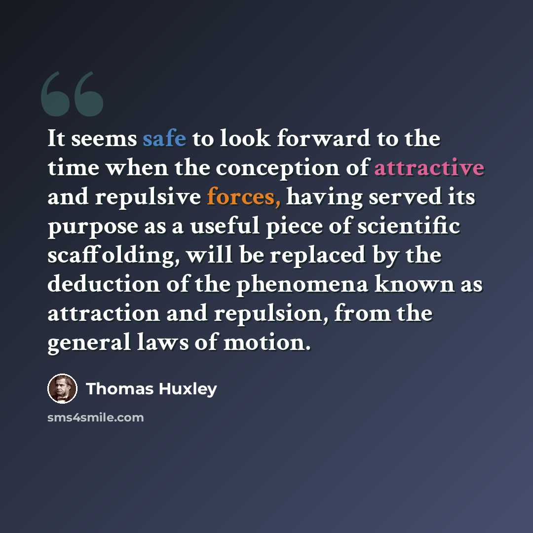 “It seems safe to look forward to the time when the conception of attractive and repulsive forces, having served its purpose as a useful piece of scientific scaffolding, will be replaced by the deduction of the phenomena known as attraction and repulsion, from the general laws of motion.” quote by Thomas Huxley
