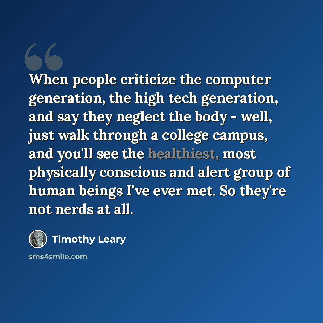 “When people criticize the computer generation, the high tech generation, and say they neglect the body - well, just walk through a college campus, and you'll see the healthiest, most physically conscious and alert group of human beings I've ever met. So they're not nerds at all.” quote by Timothy Leary