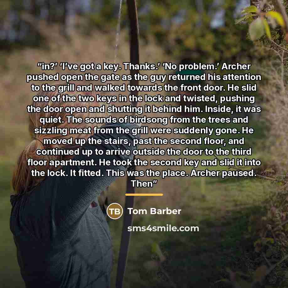 “in?’ ‘I’ve got a key. Thanks.’ ‘No problem.’ Archer pushed open the gate as the guy returned his attention to the grill and walked towards the front door. He slid one of the two keys in the lock and twisted, pushing the door open and shutting it behind him. Inside, it was quiet. The sounds of…” quote by Tom Barber