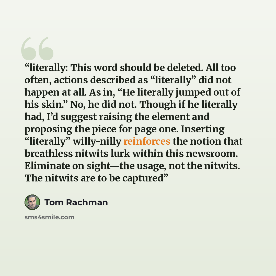 “literally: This word should be deleted. All too often, actions described as “literally” did not happen at all. As in, “He literally jumped out of his skin.” No, he did not. Though if he literally had, I’d suggest raising the element and proposing the piece for page one. Inserting “literally”…” quote by Tom Rachman