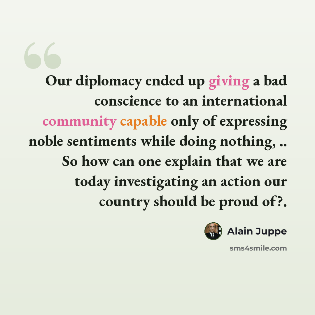 “Our diplomacy ended up giving a bad conscience to an international community capable only of expressing noble sentiments while doing nothing, .. So how can one explain that we are today investigating an action our country should be proud of?.” quote by Alain Juppe