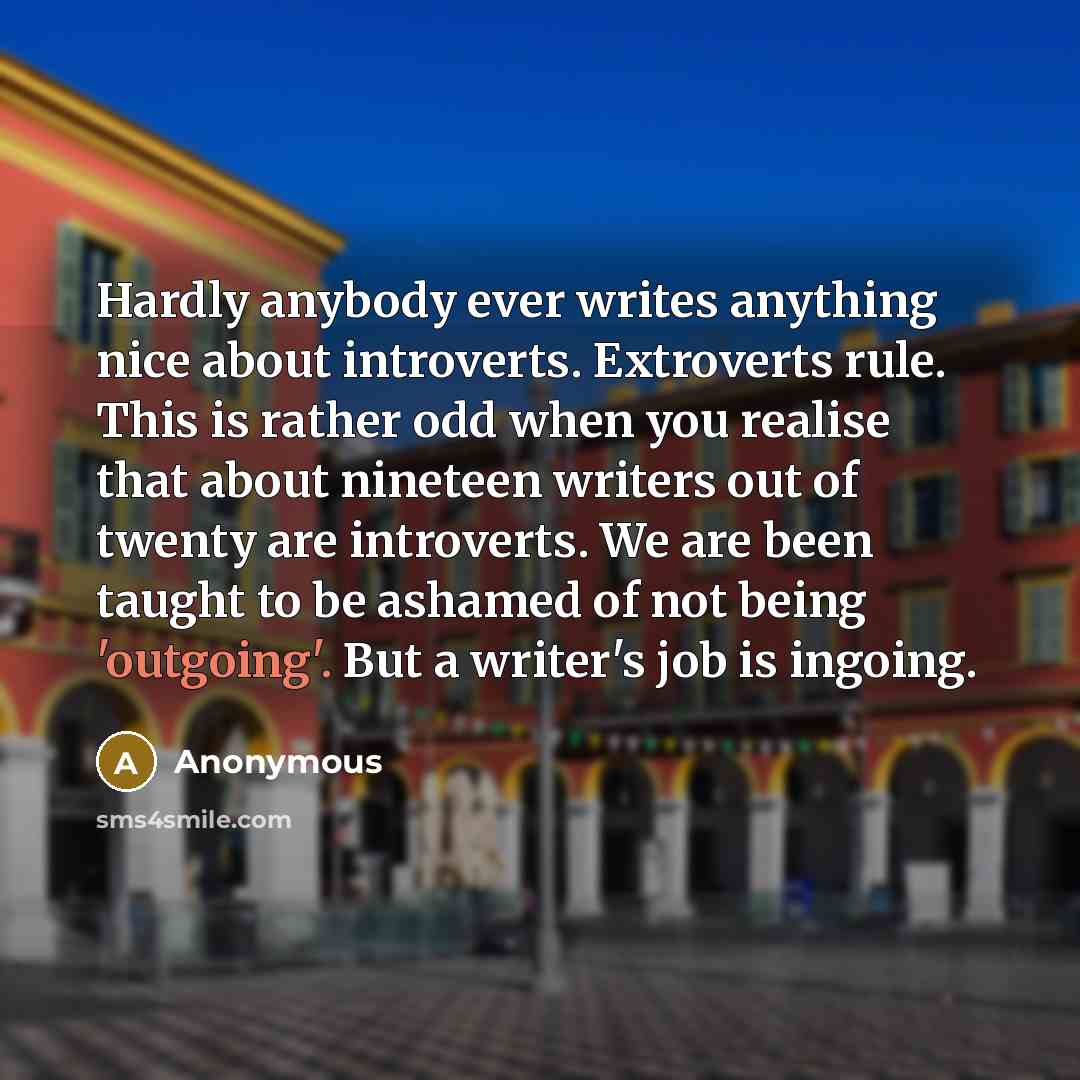 “Hardly anybody ever writes anything nice about introverts. Extroverts rule. This is rather odd when you realise that about nineteen writers out of twenty are introverts. We are been taught to be ashamed of not being 'outgoing'. But a writer's job is ingoing.” quote by Anonymous
