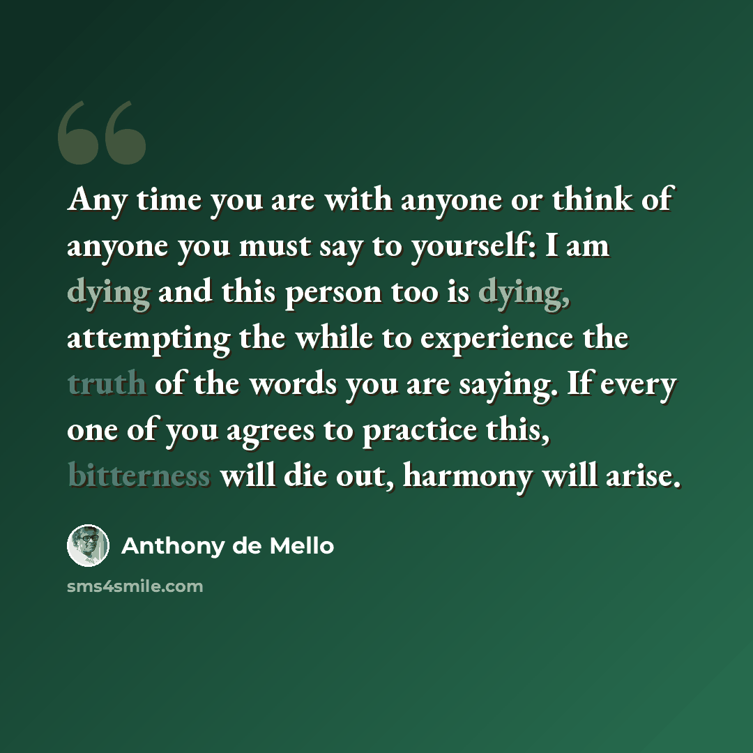 “Any time you are with anyone or think of anyone you must say to yourself: I am dying and this person too is dying, attempting the while to experience the truth of the words you are saying. If every one of you agrees to practice this, bitterness will die out, harmony will arise.” quote by Anthony de Mello