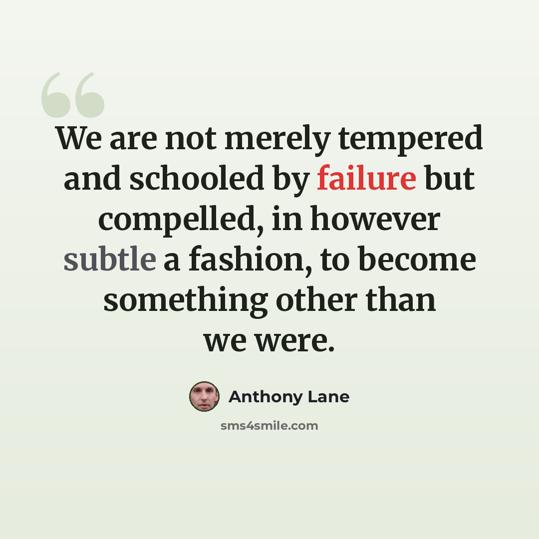 “We are not merely tempered and schooled by failure but compelled, in however subtle a fashion, to become something other than we were.” quote by Anthony Lane