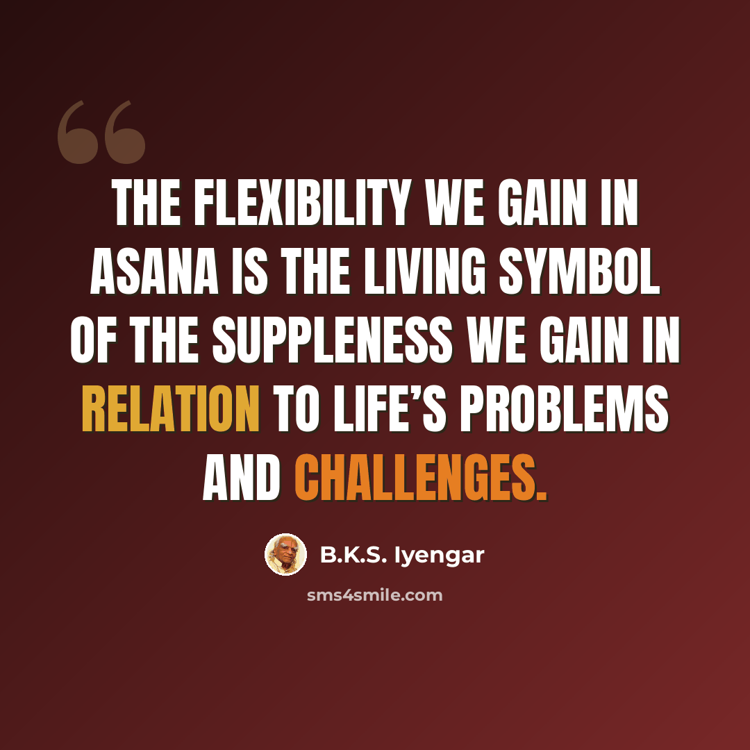 “The flexibility we gain in asana is the living symbol of the suppleness we gain in relation to life’s problems and challenges.” quote by B.K.S. Iyengar