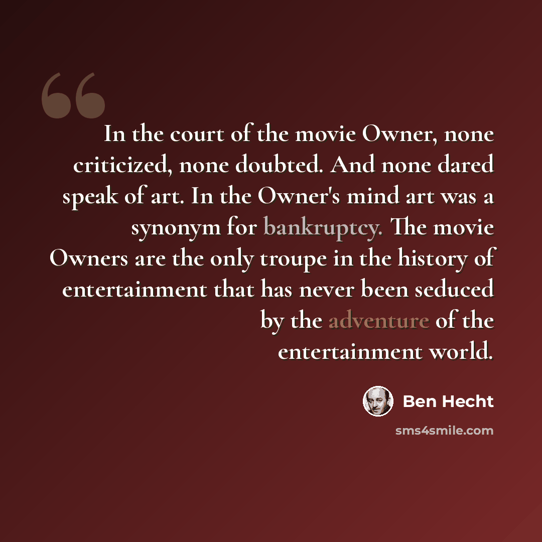 “In the court of the movie Owner, none criticized, none doubted. And none dared speak of art. In the Owner's mind art was a synonym for bankruptcy. The movie Owners are the only troupe in the history of entertainment that has never been seduced by the adventure of the entertainment world.” quote by Ben Hecht
