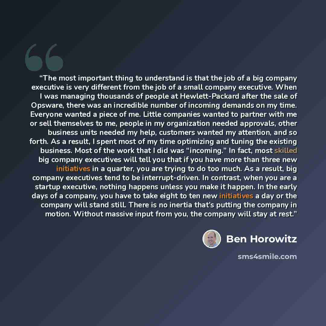 “The most important thing to understand is that the job of a big company executive is very different from the job of a small company executive. When I was managing thousands of people at Hewlett-Packard after the sale of Opsware, there was an incredible number of incoming demands on my time…” quote by Ben Horowitz
