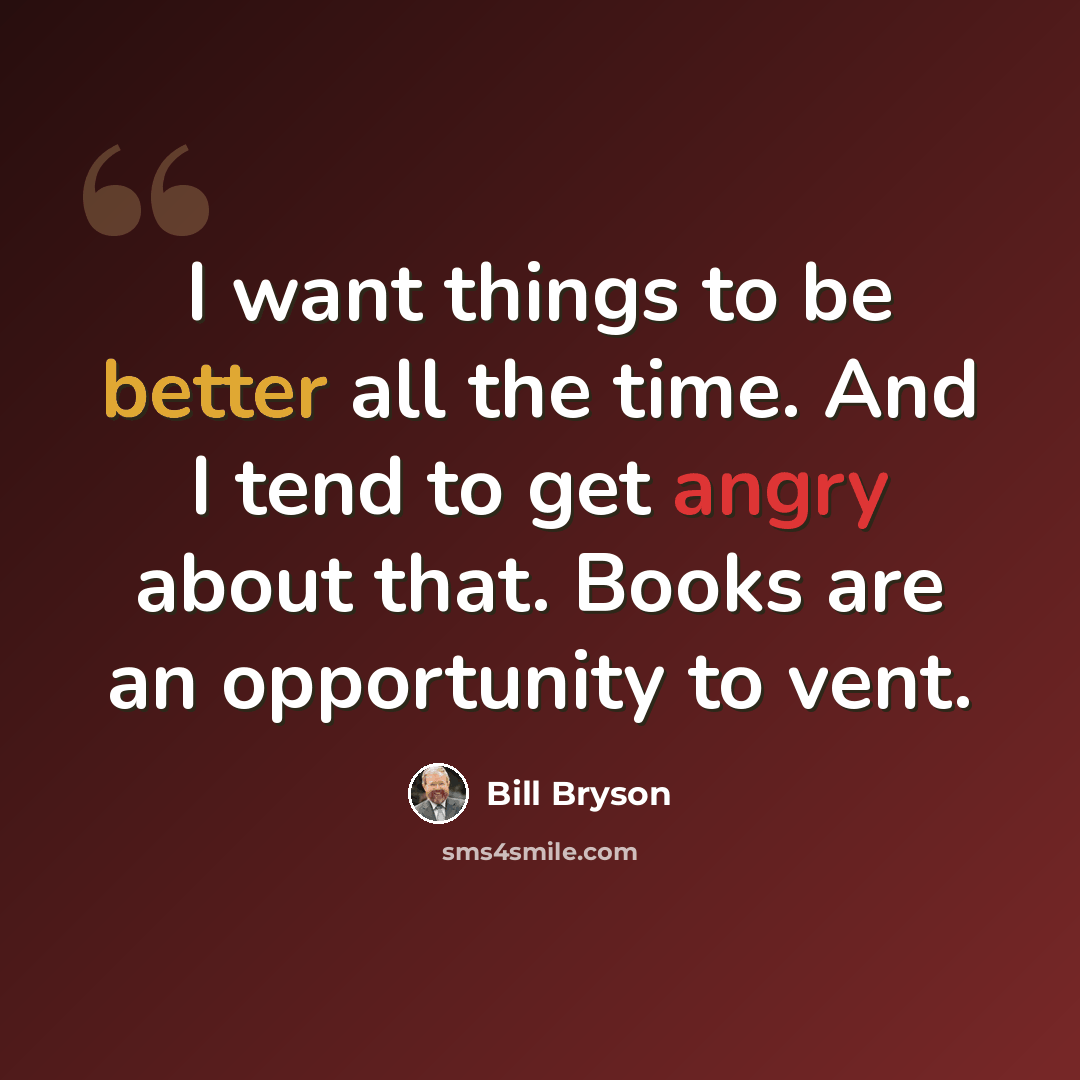 “I want things to be better all the time. And I tend to get angry about that. Books are an opportunity to vent.” quote by Bill Bryson