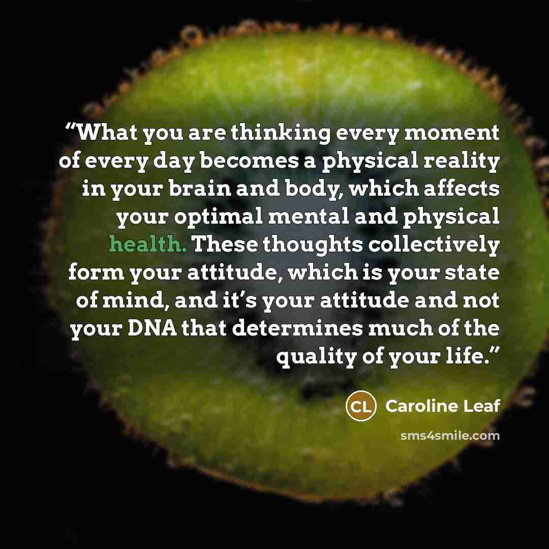 “What you are thinking every moment of every day becomes a physical reality in your brain and body, which affects your optimal mental and physical health. These thoughts collectively form your attitude, which is your state of mind, and it’s your attitude and not your DNA that determines much of the…” quote by Caroline Leaf