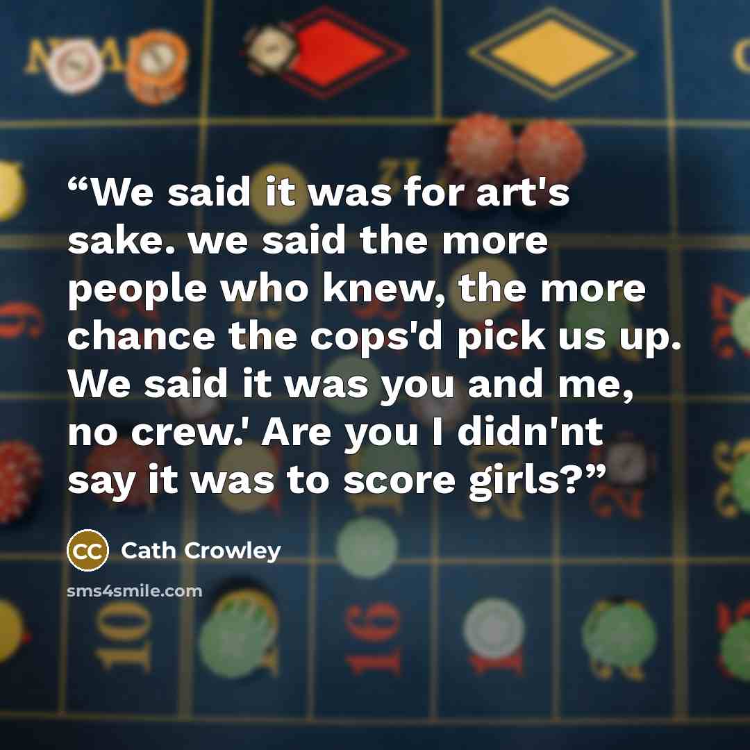 “We said it was for art's sake. we said the more people who knew, the more chance the cops'd pick us up. We said it was you and me, no crew.' Are you I didn'nt say it was to score girls?” quote by Cath Crowley