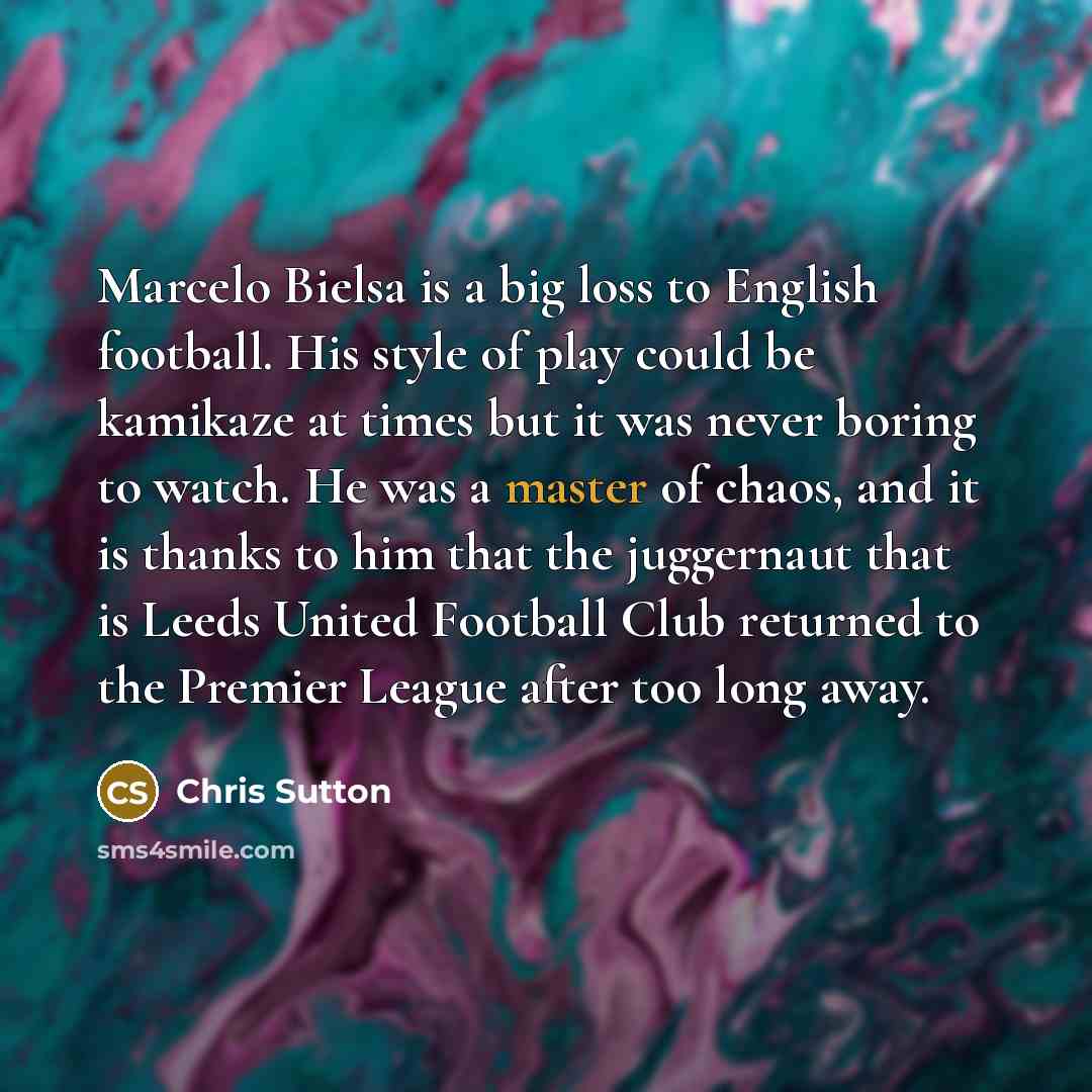 “Marcelo Bielsa is a big loss to English football. His style of play could be kamikaze at times but it was never boring to watch. He was a master of chaos, and it is thanks to him that the juggernaut that is Leeds United Football Club returned to the Premier League after too long away.” quote by Chris Sutton
