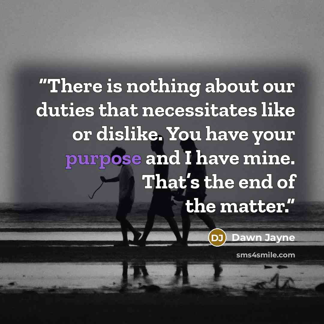 “There is nothing about our duties that necessitates like or dislike. You have your purpose and I have mine. That’s the end of the matter.” quote by Dawn Jayne