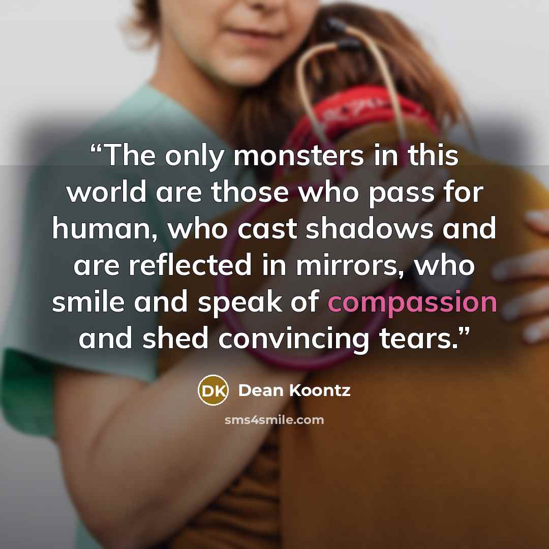 “The only monsters in this world are those who pass for human, who cast shadows and are reflected in mirrors, who smile and speak of compassion and shed convincing tears.” quote by Dean Koontz