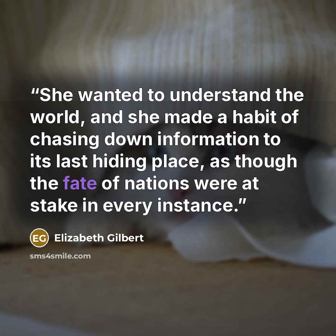 “She wanted to understand the world, and she made a habit of chasing down information to its last hiding place, as though the fate of nations were at stake in every instance.” quote by Elizabeth Gilbert