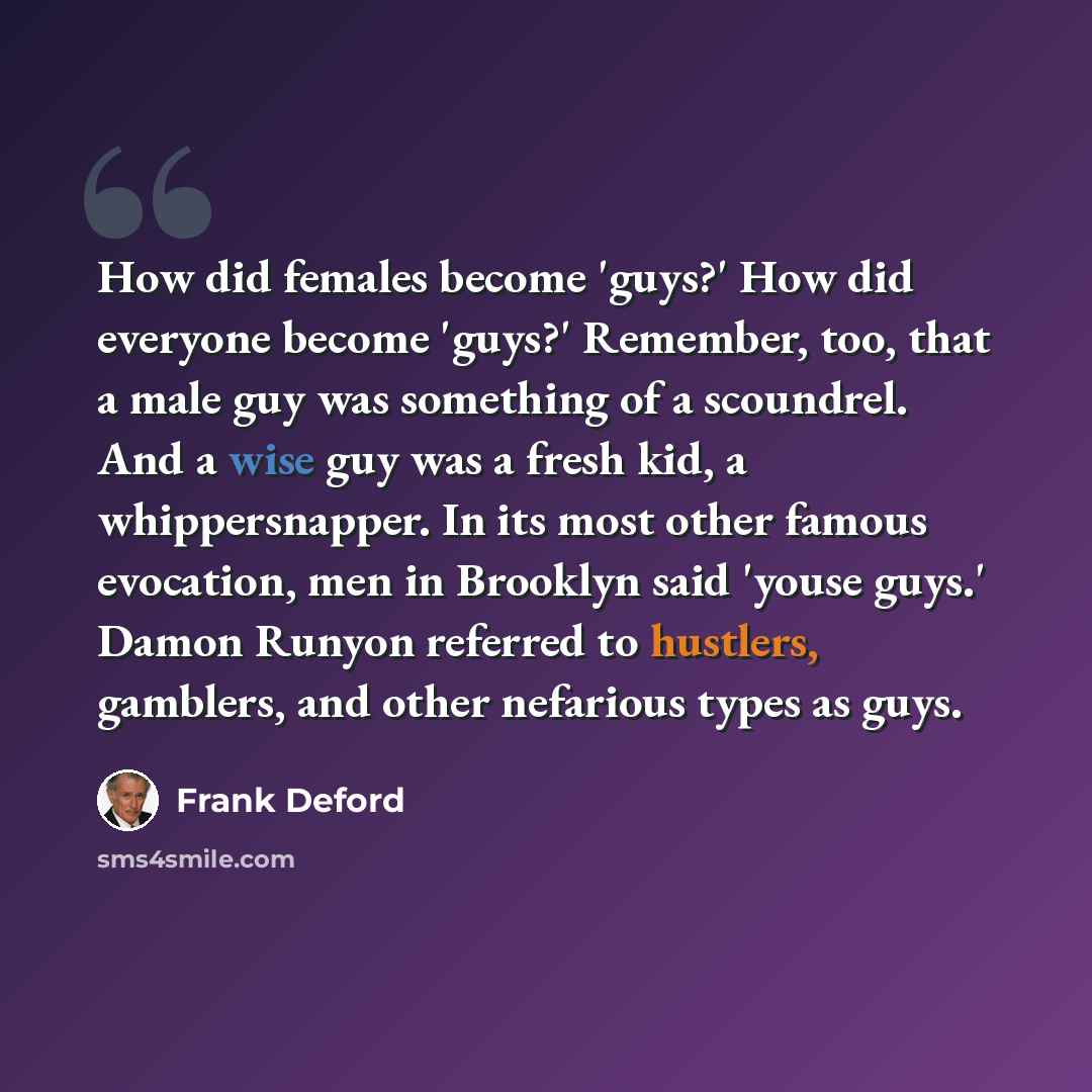 “How did females become 'guys?' How did everyone become 'guys?' Remember, too, that a male guy was something of a scoundrel. And a wise guy was a fresh kid, a whippersnapper. In its most other famous evocation, men in Brooklyn said 'youse guys.' Damon Runyon referred to hustlers, gamblers, and…” quote by Frank Deford