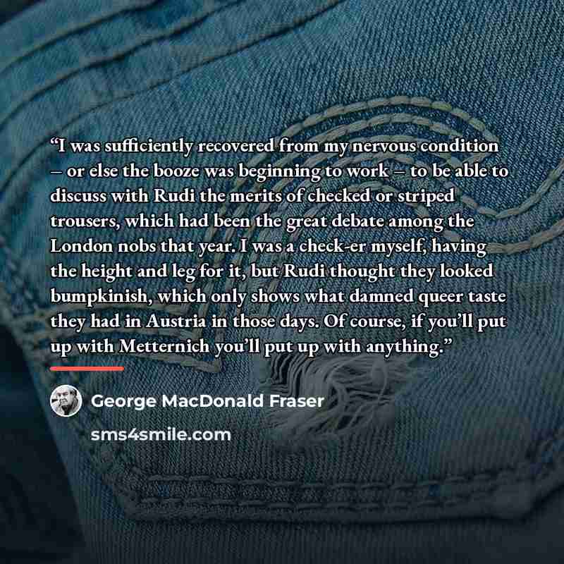 “I was sufficiently recovered from my nervous condition – or else the booze was beginning to work – to be able to discuss with Rudi the merits of checked or striped trousers, which had been the great debate among the London nobs that year. I was a check-er myself, having the height and leg for it…” quote by George MacDonald Fraser