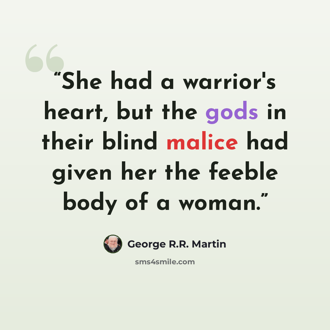 “She had a warrior's heart, but the gods in their blind malice had given her the feeble body of a woman.” quote by George R.R. Martin