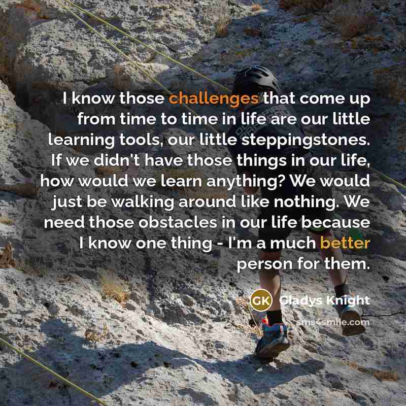“I know those challenges that come up from time to time in life are our little learning tools, our little steppingstones. If we didn't have those things in our life, how would we learn anything? We would just be walking around like nothing. We need those obstacles in our life because I know one…” quote by Gladys Knight