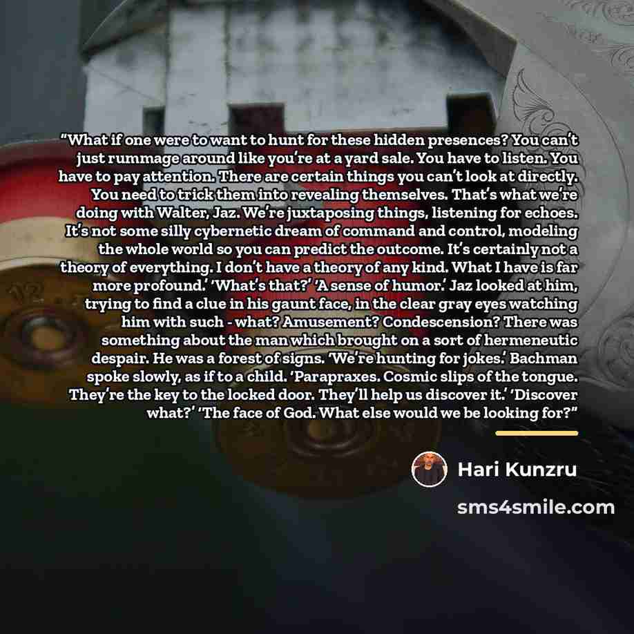 “What if one were to want to hunt for these hidden presences? You can’t just rummage around like you’re at a yard sale. You have to listen. You have to pay attention. There are certain things you can’t look at directly. You need to trick them into revealing themselves. That’s what we’re doing with…” quote by Hari Kunzru