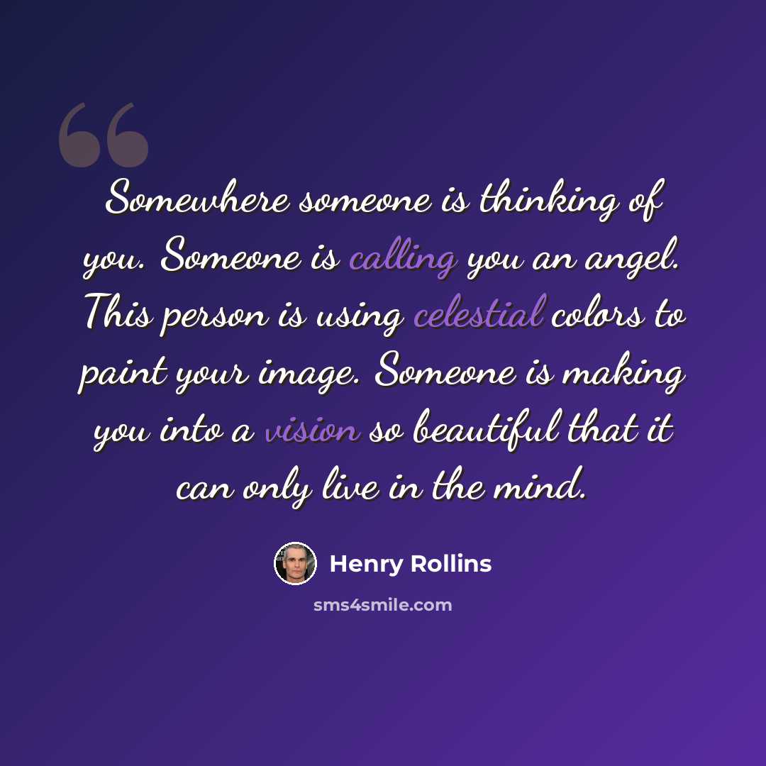 “Somewhere someone is thinking of you. Someone is calling you an angel. This person is using celestial colors to paint your image. Someone is making you into a vision so beautiful that it can only live in the mind.” quote by Henry Rollins