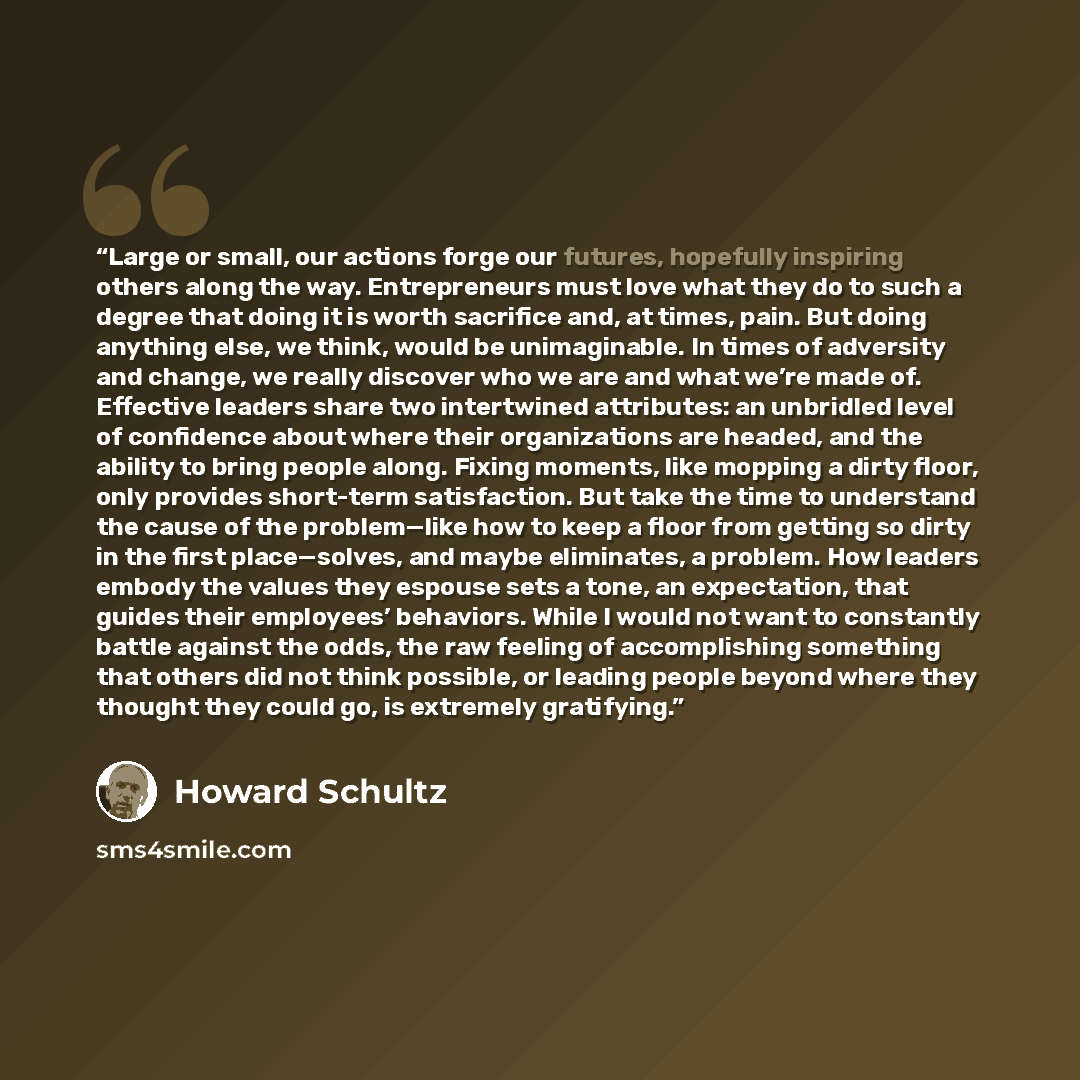 “Large or small, our actions forge our futures, hopefully inspiring others along the way. Entrepreneurs must love what they do to such a degree that doing it is worth sacrifice and, at times, pain. But doing anything else, we think, would be unimaginable. In times of adversity and change, we really…” quote by Howard Schultz