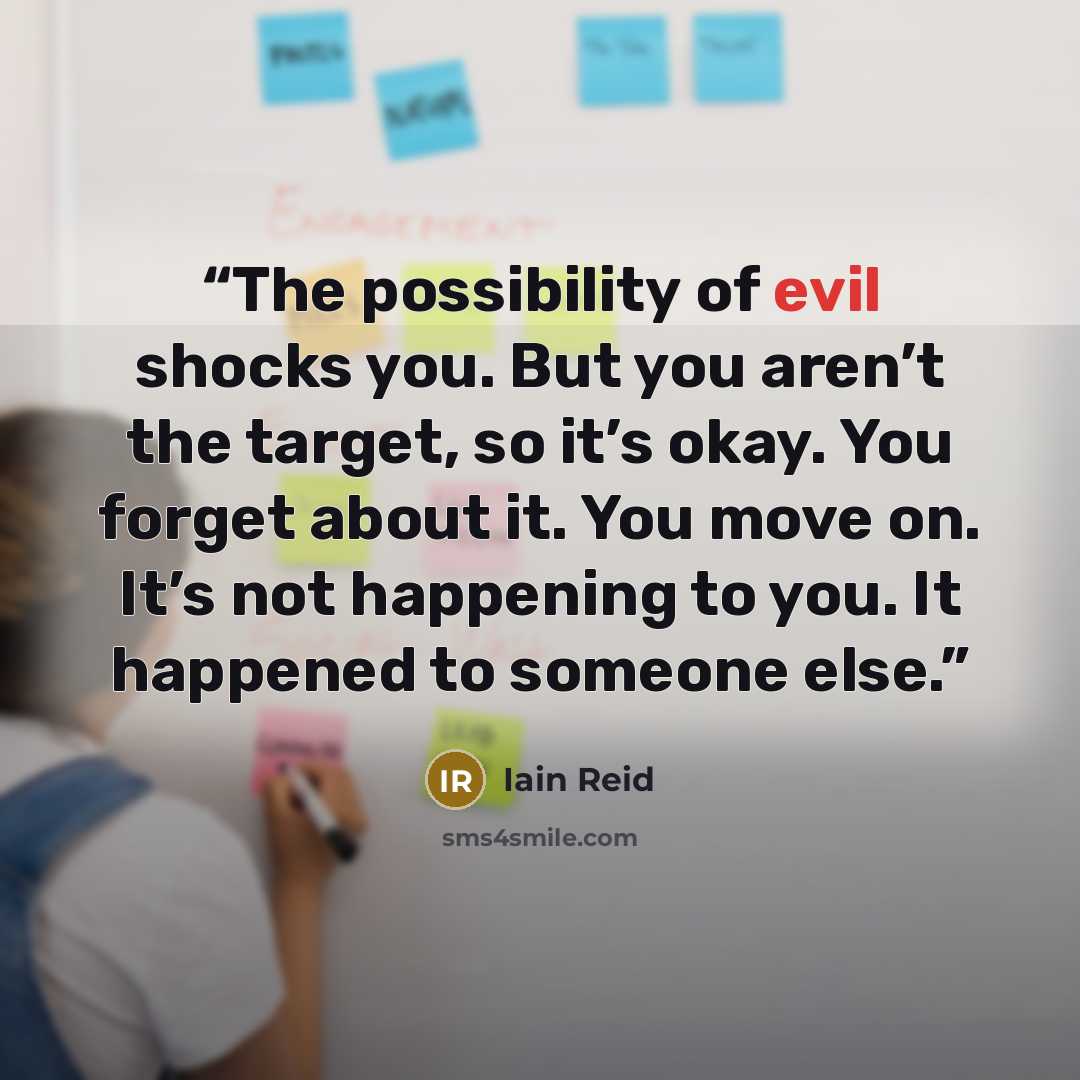 “The possibility of evil shocks you. But you aren’t the target, so it’s okay. You forget about it. You move on. It’s not happening to you. It happened to someone else.” quote by Iain Reid