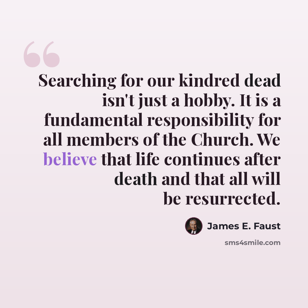 “Searching for our kindred dead isn't just a hobby. It is a fundamental responsibility for all members of the Church. We believe that life continues after death and that all will be resurrected.” quote by James E. Faust