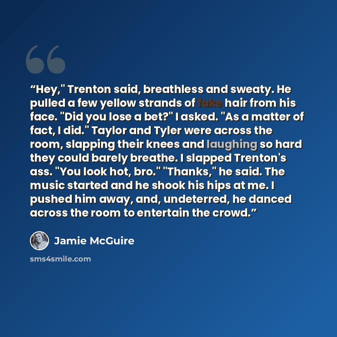 “Hey," Trenton said, breathless and sweaty. He pulled a few yellow strands of fake hair from his face. "Did you lose a bet?" I asked. "As a matter of fact, I did." Taylor and Tyler were across the room, slapping their knees and laughing so hard they could barely breathe. I slapped Trenton's ass…” quote by Jamie McGuire