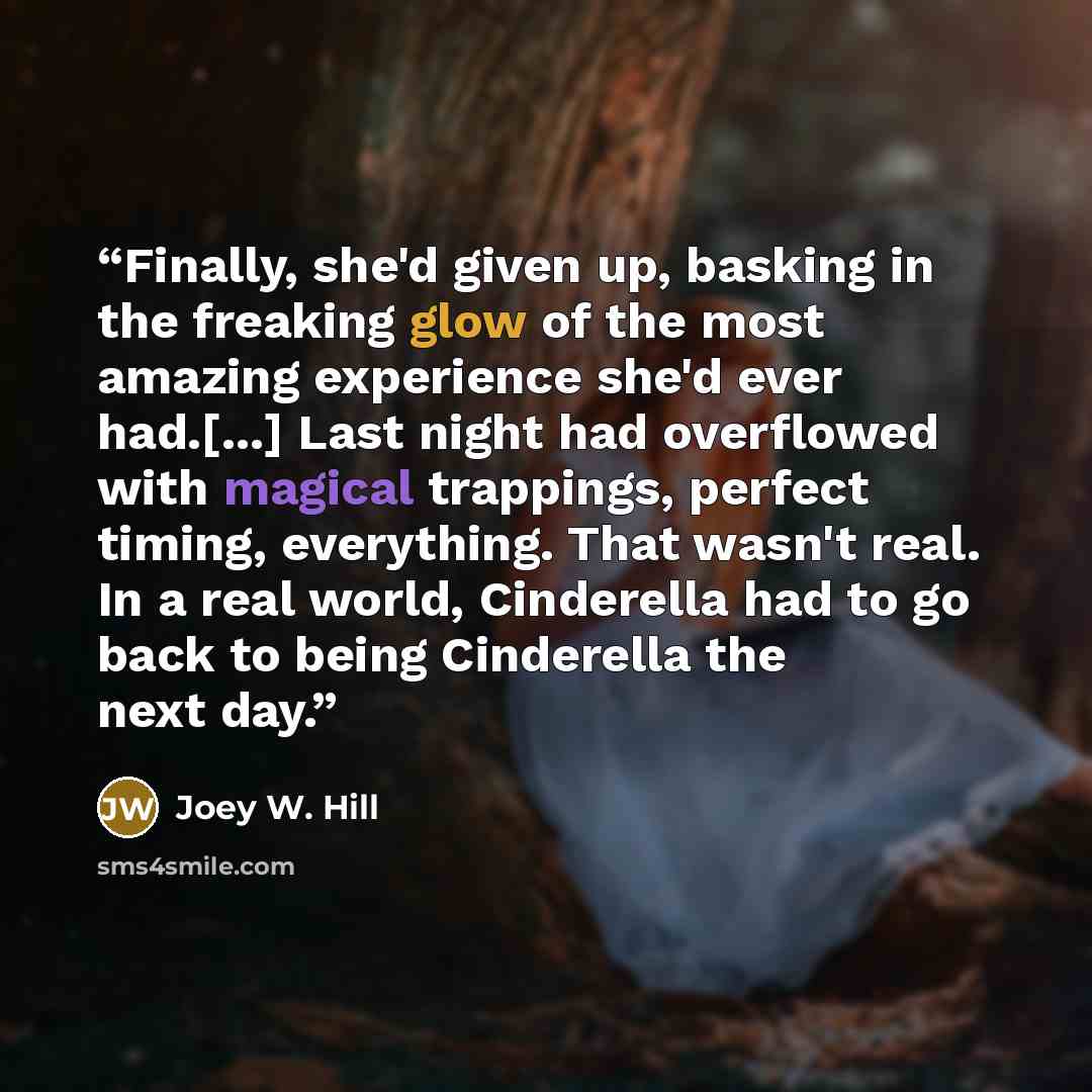 “Finally, she'd given up, basking in the freaking glow of the most amazing experience she'd ever had.[...] Last night had overflowed with magical trappings, perfect timing, everything. That wasn't real. In a real world, Cinderella had to go back to being Cinderella the next day.” quote by Joey W. Hill