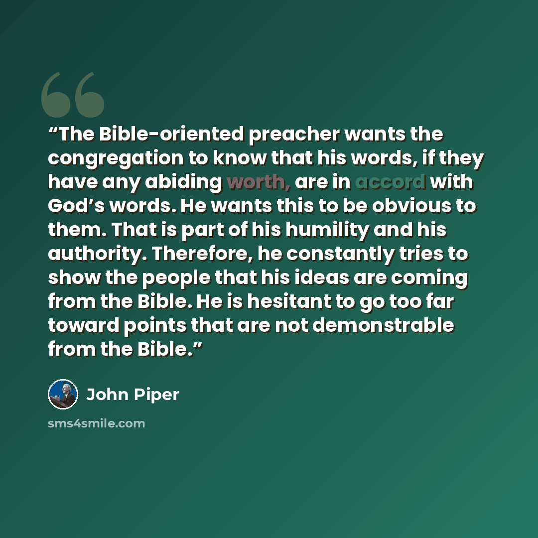 “The Bible-oriented preacher wants the congregation to know that his words, if they have any abiding worth, are in accord with God’s words. He wants this to be obvious to them. That is part of his humility and his authority. Therefore, he constantly tries to show the people that his ideas are…” quote by John Piper