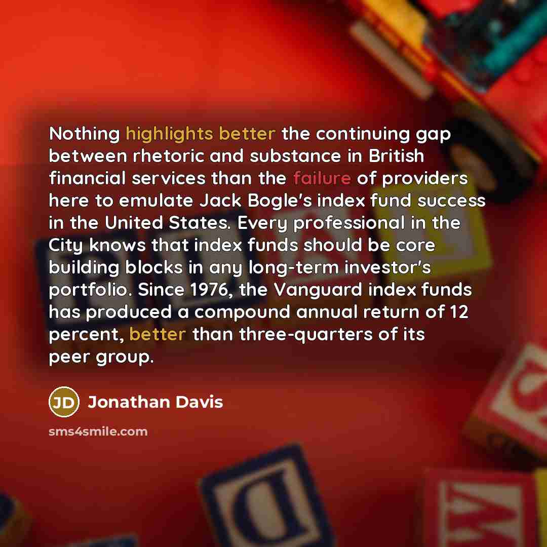 “Nothing highlights better the continuing gap between rhetoric and substance in British financial services than the failure of providers here to emulate Jack Bogle's index fund success in the United States. Every professional in the City knows that index funds should be core building blocks in any…” quote by Jonathan Davis