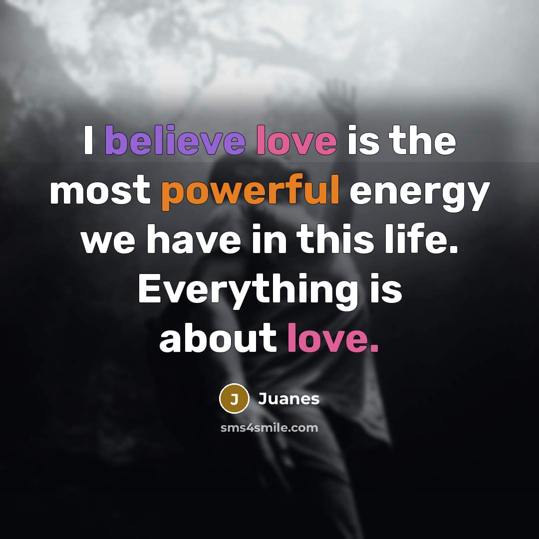 “I believe love is the most powerful energy we have in this life. Everything is about love.” quote by Juanes